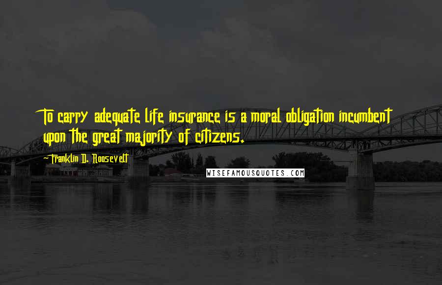 Franklin D. Roosevelt Quotes: To carry adequate life insurance is a moral obligation incumbent upon the great majority of citizens.