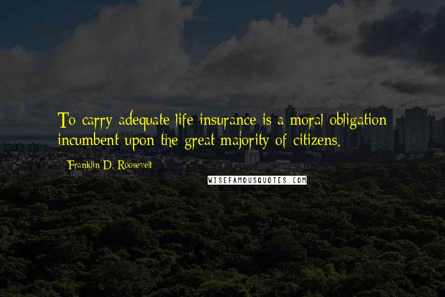 Franklin D. Roosevelt Quotes: To carry adequate life insurance is a moral obligation incumbent upon the great majority of citizens.