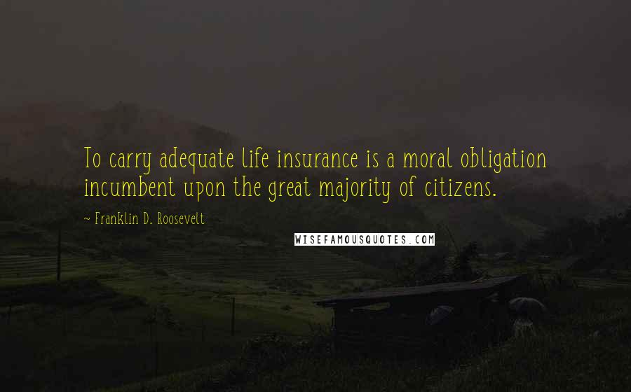 Franklin D. Roosevelt Quotes: To carry adequate life insurance is a moral obligation incumbent upon the great majority of citizens.