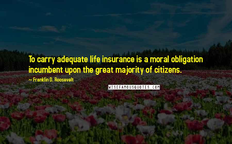 Franklin D. Roosevelt Quotes: To carry adequate life insurance is a moral obligation incumbent upon the great majority of citizens.