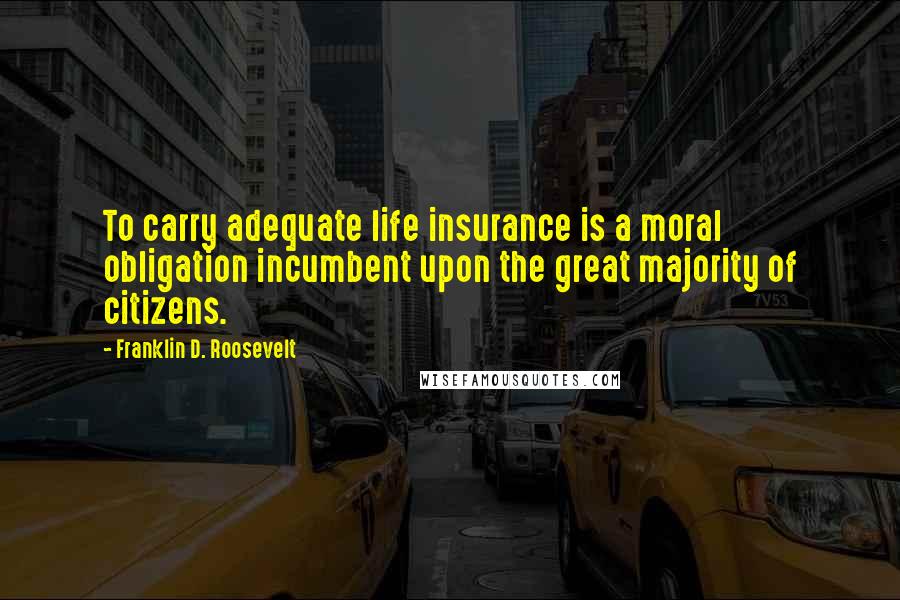 Franklin D. Roosevelt Quotes: To carry adequate life insurance is a moral obligation incumbent upon the great majority of citizens.
