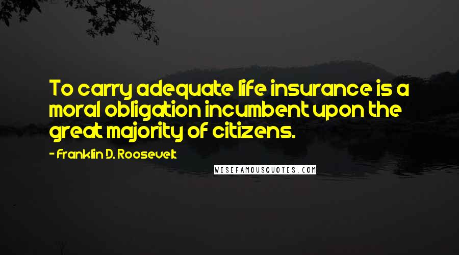 Franklin D. Roosevelt Quotes: To carry adequate life insurance is a moral obligation incumbent upon the great majority of citizens.