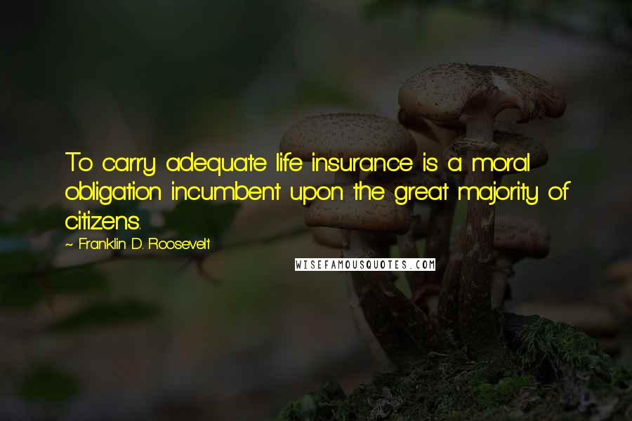 Franklin D. Roosevelt Quotes: To carry adequate life insurance is a moral obligation incumbent upon the great majority of citizens.