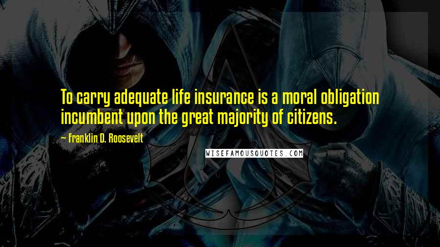 Franklin D. Roosevelt Quotes: To carry adequate life insurance is a moral obligation incumbent upon the great majority of citizens.