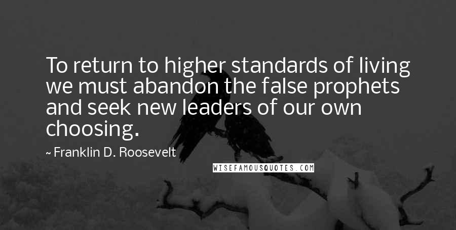Franklin D. Roosevelt Quotes: To return to higher standards of living we must abandon the false prophets and seek new leaders of our own choosing.