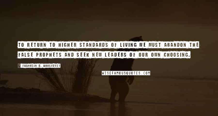 Franklin D. Roosevelt Quotes: To return to higher standards of living we must abandon the false prophets and seek new leaders of our own choosing.