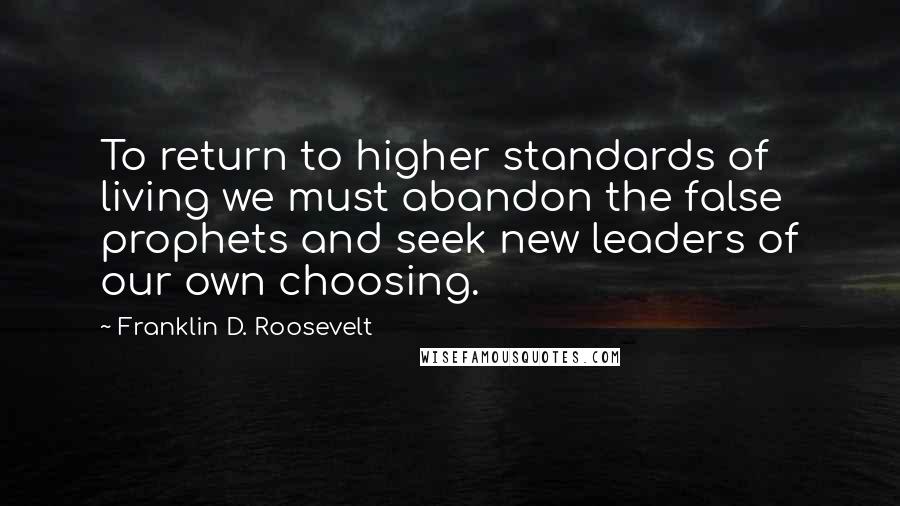 Franklin D. Roosevelt Quotes: To return to higher standards of living we must abandon the false prophets and seek new leaders of our own choosing.