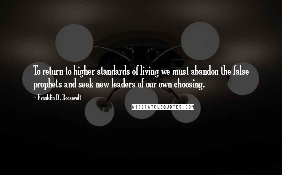 Franklin D. Roosevelt Quotes: To return to higher standards of living we must abandon the false prophets and seek new leaders of our own choosing.