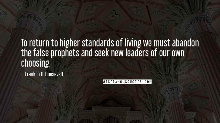 Franklin D. Roosevelt Quotes: To return to higher standards of living we must abandon the false prophets and seek new leaders of our own choosing.