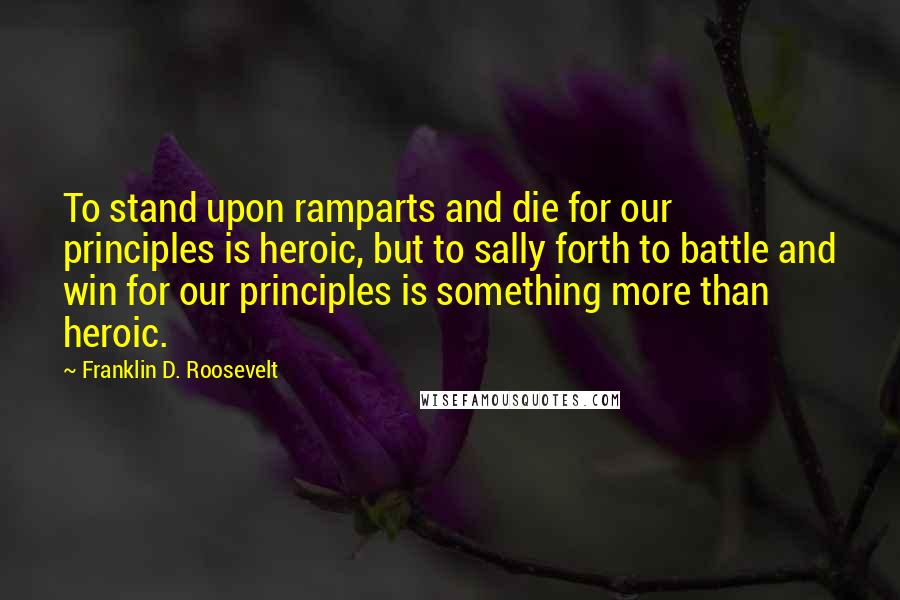 Franklin D. Roosevelt Quotes: To stand upon ramparts and die for our principles is heroic, but to sally forth to battle and win for our principles is something more than heroic.