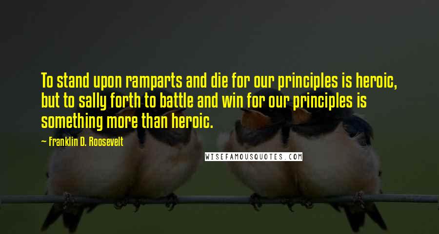 Franklin D. Roosevelt Quotes: To stand upon ramparts and die for our principles is heroic, but to sally forth to battle and win for our principles is something more than heroic.
