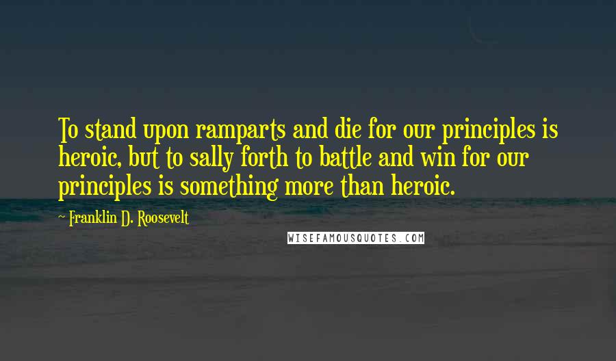 Franklin D. Roosevelt Quotes: To stand upon ramparts and die for our principles is heroic, but to sally forth to battle and win for our principles is something more than heroic.