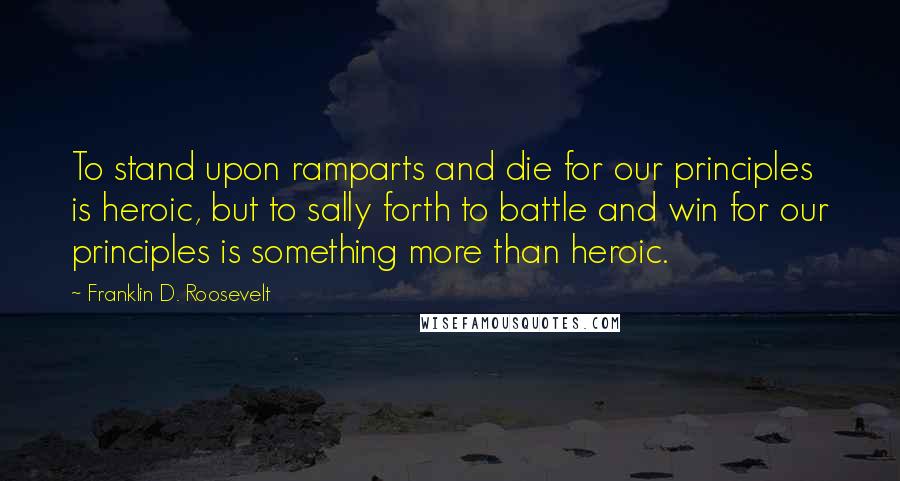 Franklin D. Roosevelt Quotes: To stand upon ramparts and die for our principles is heroic, but to sally forth to battle and win for our principles is something more than heroic.