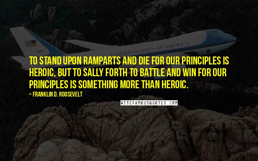 Franklin D. Roosevelt Quotes: To stand upon ramparts and die for our principles is heroic, but to sally forth to battle and win for our principles is something more than heroic.