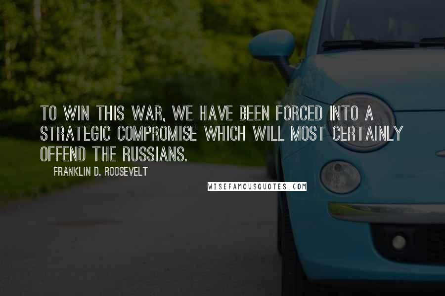 Franklin D. Roosevelt Quotes: To win this war, we have been forced into a strategic compromise which will most certainly offend the Russians.