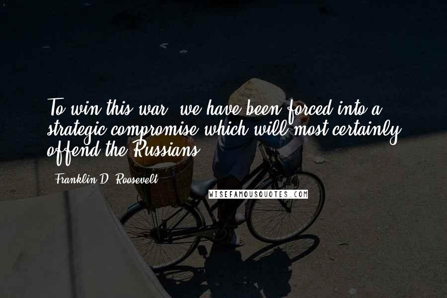 Franklin D. Roosevelt Quotes: To win this war, we have been forced into a strategic compromise which will most certainly offend the Russians.