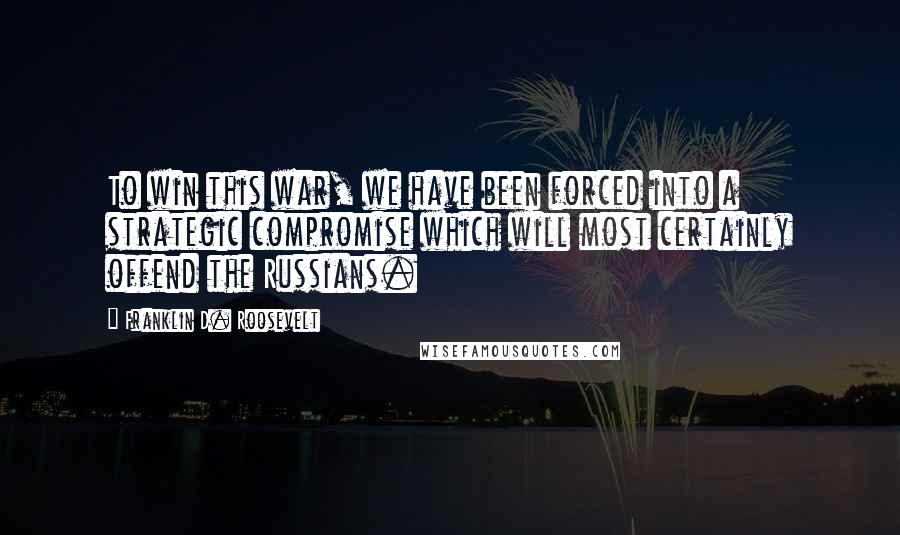 Franklin D. Roosevelt Quotes: To win this war, we have been forced into a strategic compromise which will most certainly offend the Russians.