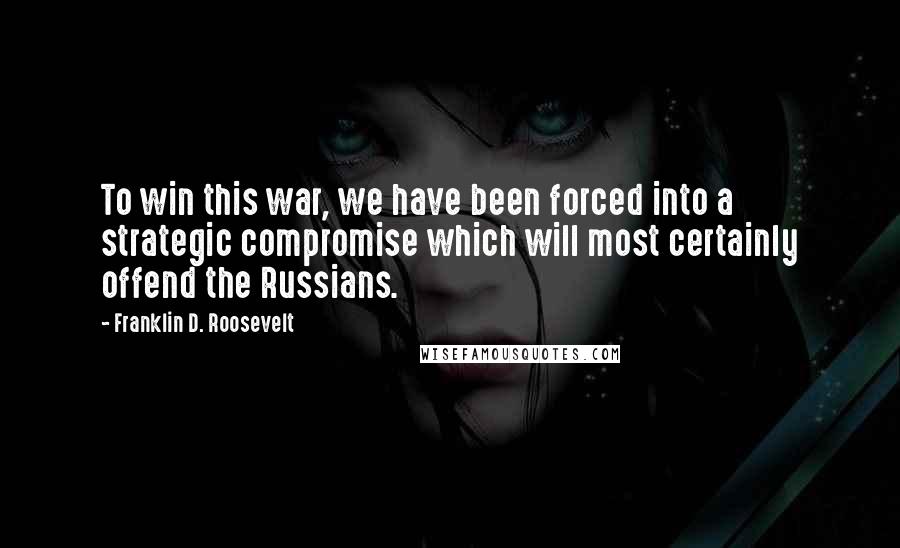 Franklin D. Roosevelt Quotes: To win this war, we have been forced into a strategic compromise which will most certainly offend the Russians.