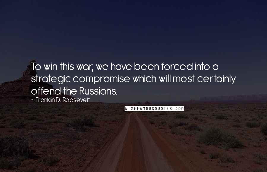 Franklin D. Roosevelt Quotes: To win this war, we have been forced into a strategic compromise which will most certainly offend the Russians.