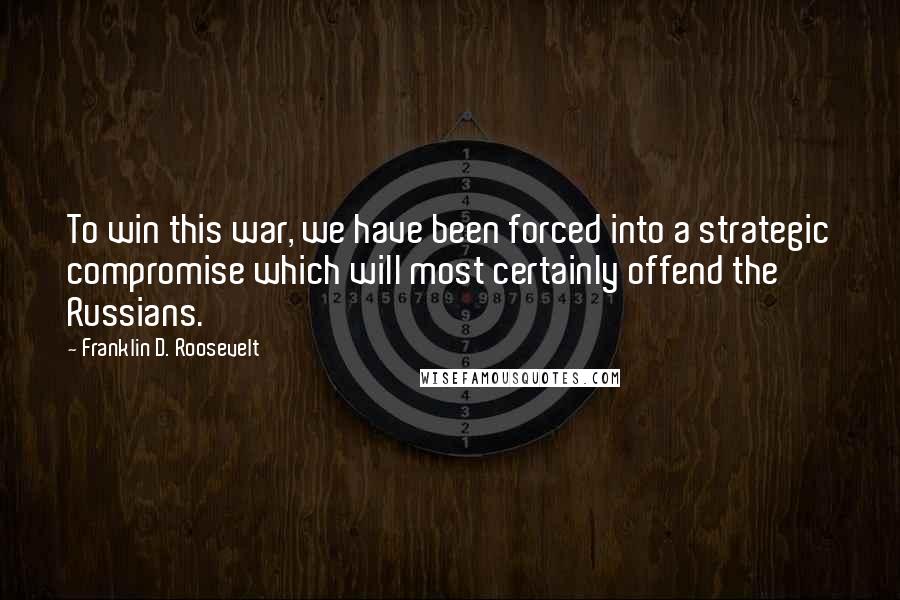 Franklin D. Roosevelt Quotes: To win this war, we have been forced into a strategic compromise which will most certainly offend the Russians.