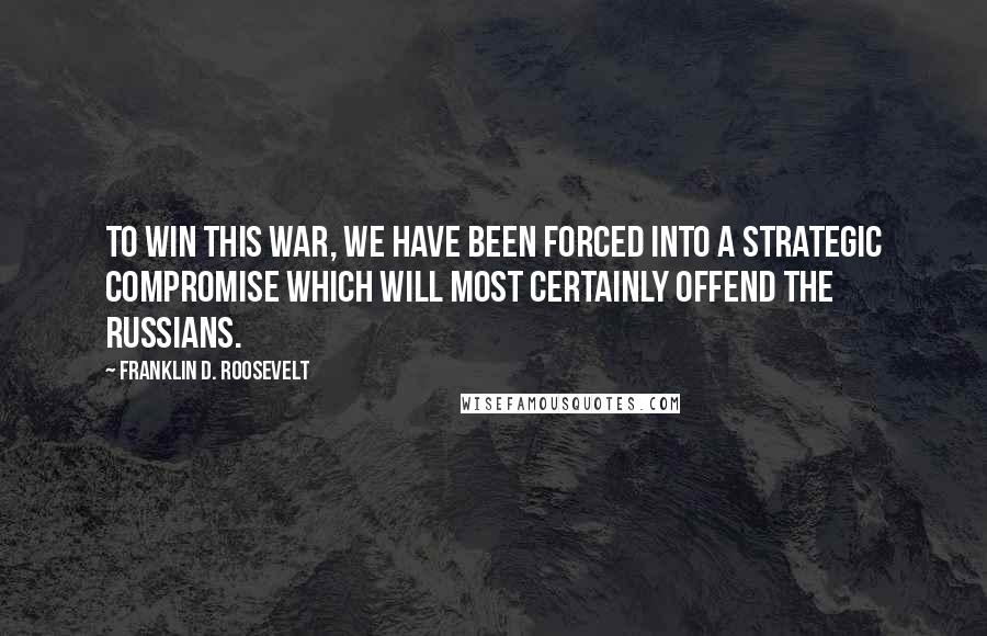 Franklin D. Roosevelt Quotes: To win this war, we have been forced into a strategic compromise which will most certainly offend the Russians.