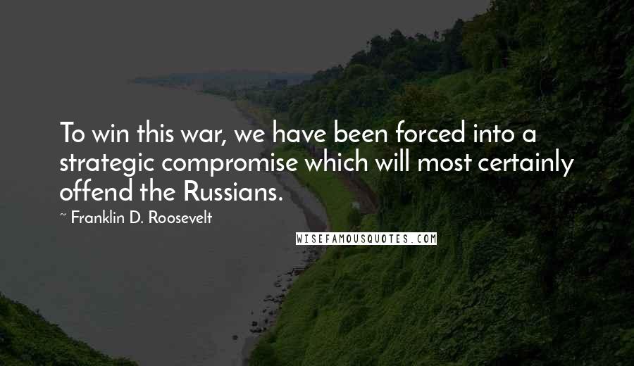 Franklin D. Roosevelt Quotes: To win this war, we have been forced into a strategic compromise which will most certainly offend the Russians.