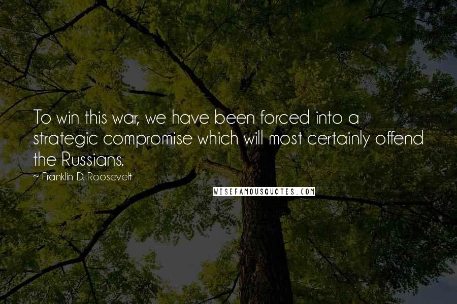 Franklin D. Roosevelt Quotes: To win this war, we have been forced into a strategic compromise which will most certainly offend the Russians.