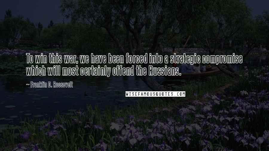 Franklin D. Roosevelt Quotes: To win this war, we have been forced into a strategic compromise which will most certainly offend the Russians.