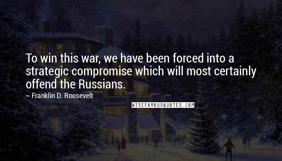 Franklin D. Roosevelt Quotes: To win this war, we have been forced into a strategic compromise which will most certainly offend the Russians.
