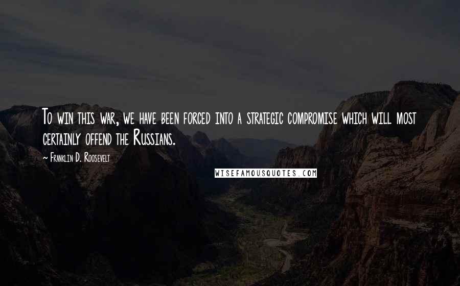 Franklin D. Roosevelt Quotes: To win this war, we have been forced into a strategic compromise which will most certainly offend the Russians.