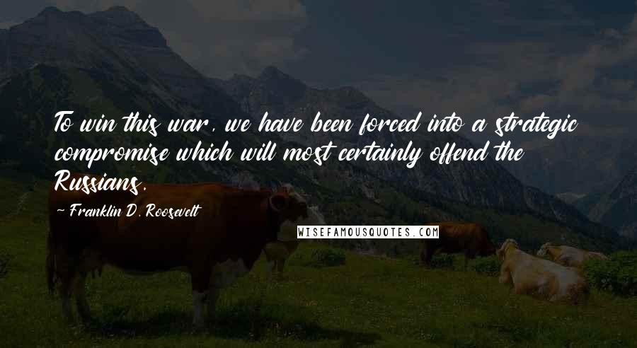 Franklin D. Roosevelt Quotes: To win this war, we have been forced into a strategic compromise which will most certainly offend the Russians.