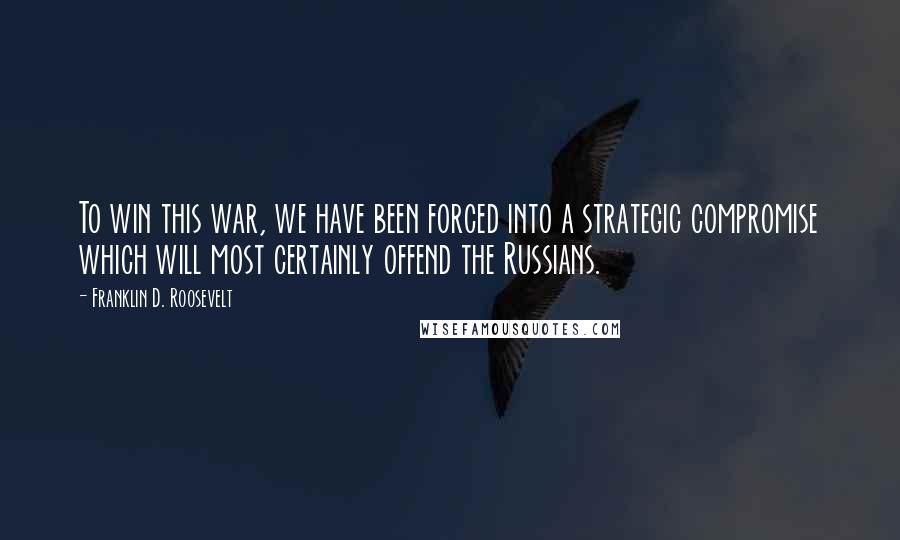 Franklin D. Roosevelt Quotes: To win this war, we have been forced into a strategic compromise which will most certainly offend the Russians.