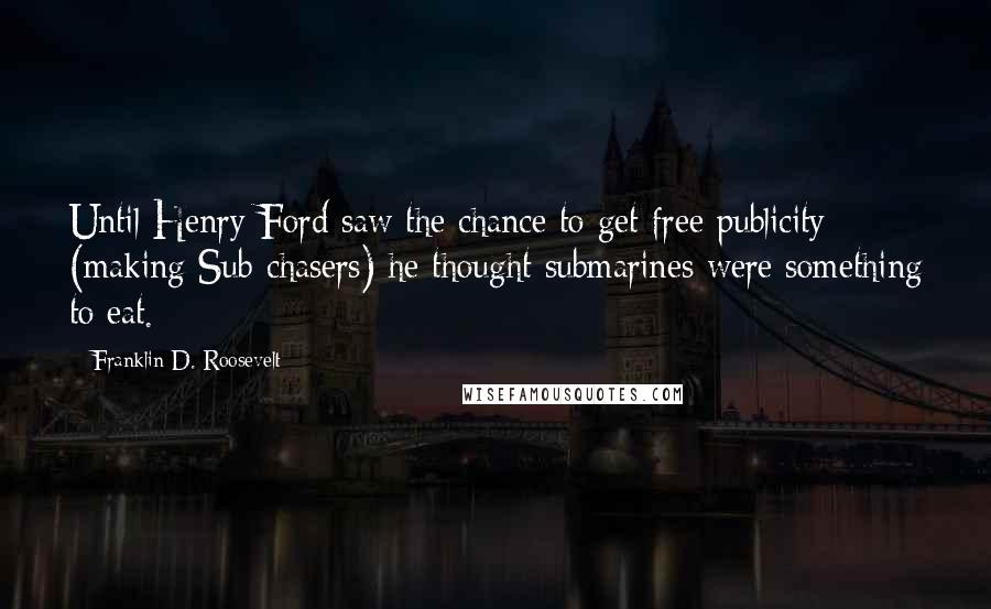 Franklin D. Roosevelt Quotes: Until Henry Ford saw the chance to get free publicity (making Sub-chasers) he thought submarines were something to eat.
