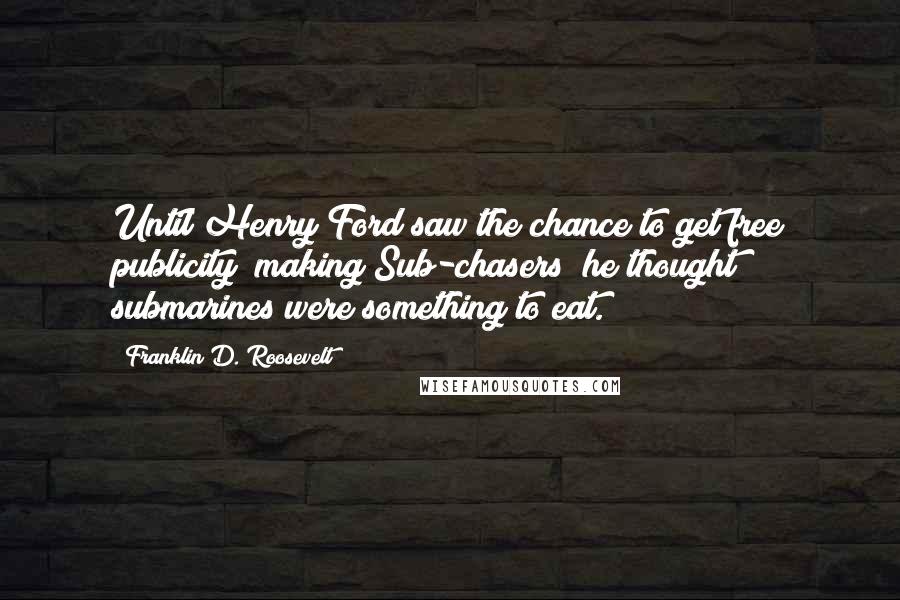 Franklin D. Roosevelt Quotes: Until Henry Ford saw the chance to get free publicity (making Sub-chasers) he thought submarines were something to eat.