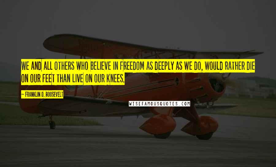 Franklin D. Roosevelt Quotes: We and all others who believe in freedom as deeply as we do, would rather die on our feet than live on our knees.