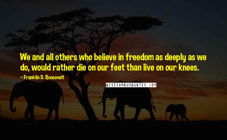 Franklin D. Roosevelt Quotes: We and all others who believe in freedom as deeply as we do, would rather die on our feet than live on our knees.