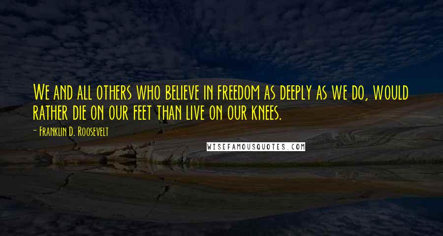 Franklin D. Roosevelt Quotes: We and all others who believe in freedom as deeply as we do, would rather die on our feet than live on our knees.