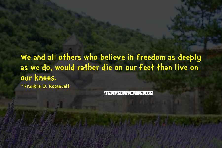 Franklin D. Roosevelt Quotes: We and all others who believe in freedom as deeply as we do, would rather die on our feet than live on our knees.