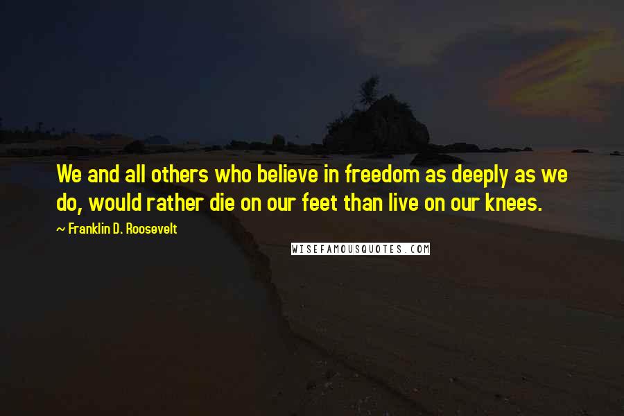 Franklin D. Roosevelt Quotes: We and all others who believe in freedom as deeply as we do, would rather die on our feet than live on our knees.