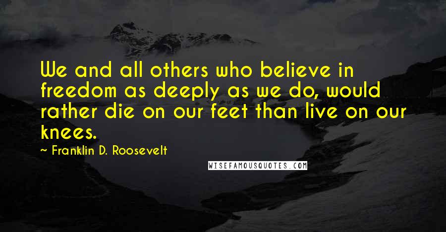 Franklin D. Roosevelt Quotes: We and all others who believe in freedom as deeply as we do, would rather die on our feet than live on our knees.