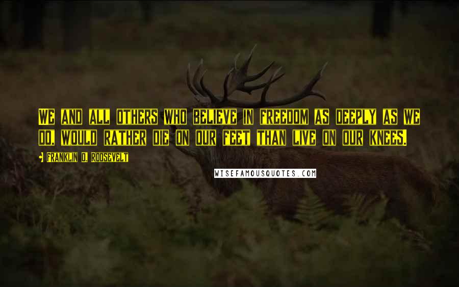Franklin D. Roosevelt Quotes: We and all others who believe in freedom as deeply as we do, would rather die on our feet than live on our knees.