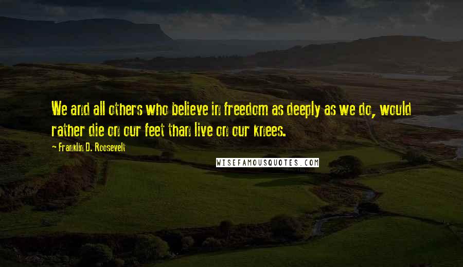 Franklin D. Roosevelt Quotes: We and all others who believe in freedom as deeply as we do, would rather die on our feet than live on our knees.