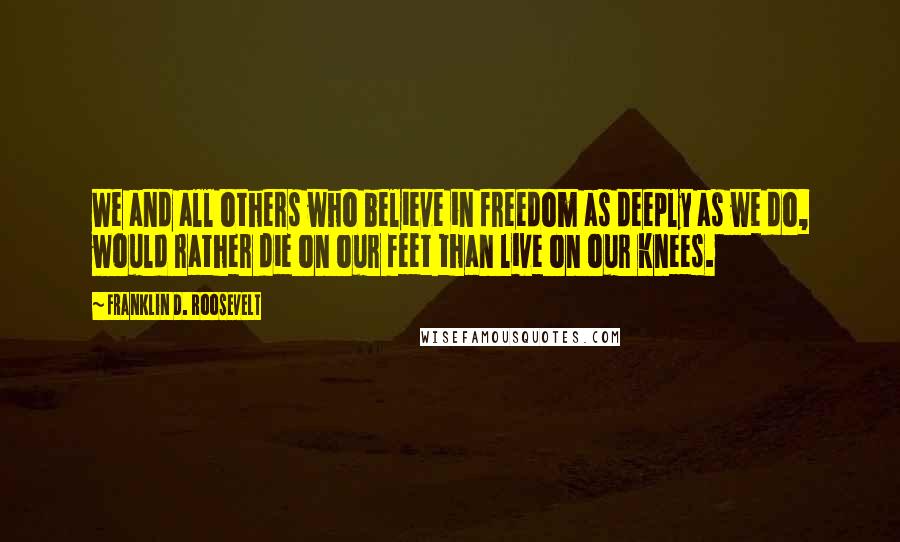 Franklin D. Roosevelt Quotes: We and all others who believe in freedom as deeply as we do, would rather die on our feet than live on our knees.