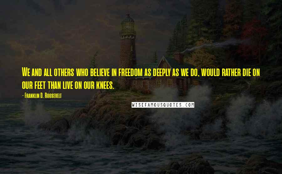 Franklin D. Roosevelt Quotes: We and all others who believe in freedom as deeply as we do, would rather die on our feet than live on our knees.