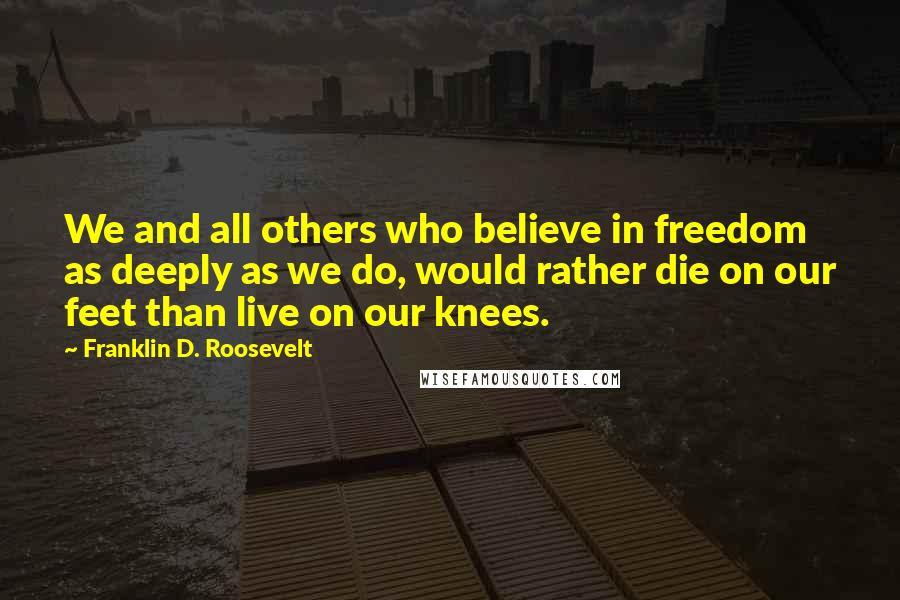 Franklin D. Roosevelt Quotes: We and all others who believe in freedom as deeply as we do, would rather die on our feet than live on our knees.