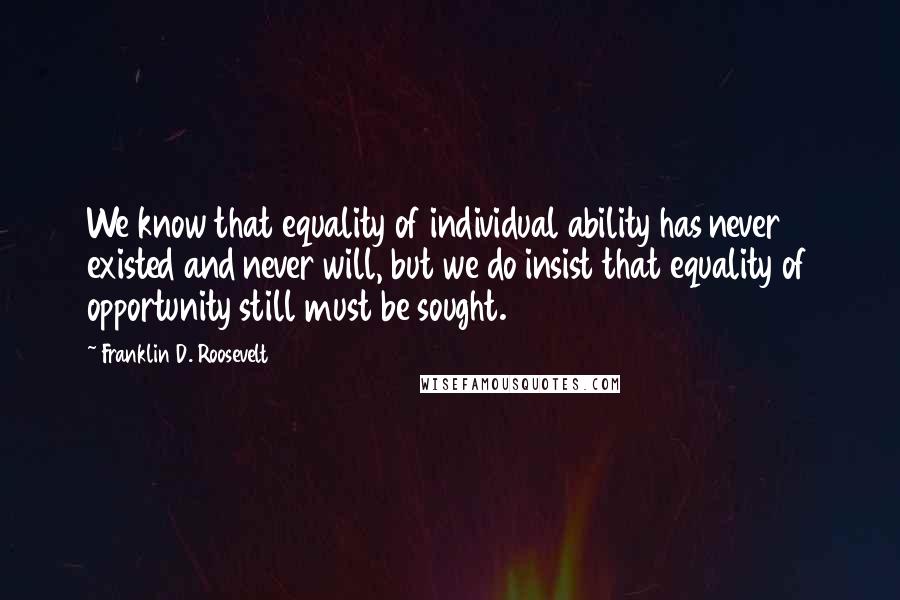 Franklin D. Roosevelt Quotes: We know that equality of individual ability has never existed and never will, but we do insist that equality of opportunity still must be sought.