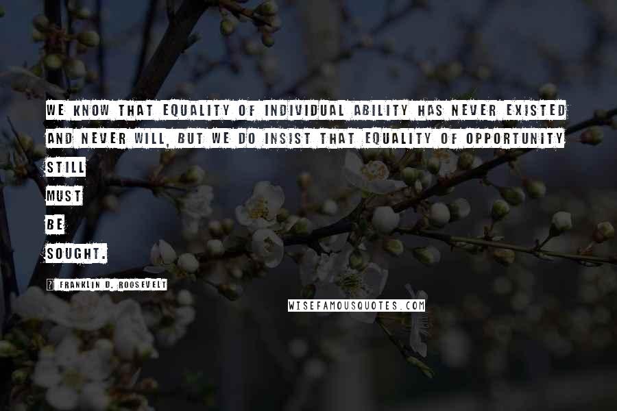 Franklin D. Roosevelt Quotes: We know that equality of individual ability has never existed and never will, but we do insist that equality of opportunity still must be sought.