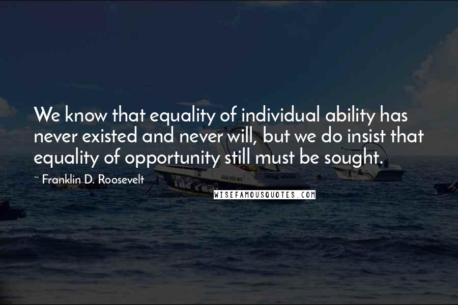 Franklin D. Roosevelt Quotes: We know that equality of individual ability has never existed and never will, but we do insist that equality of opportunity still must be sought.