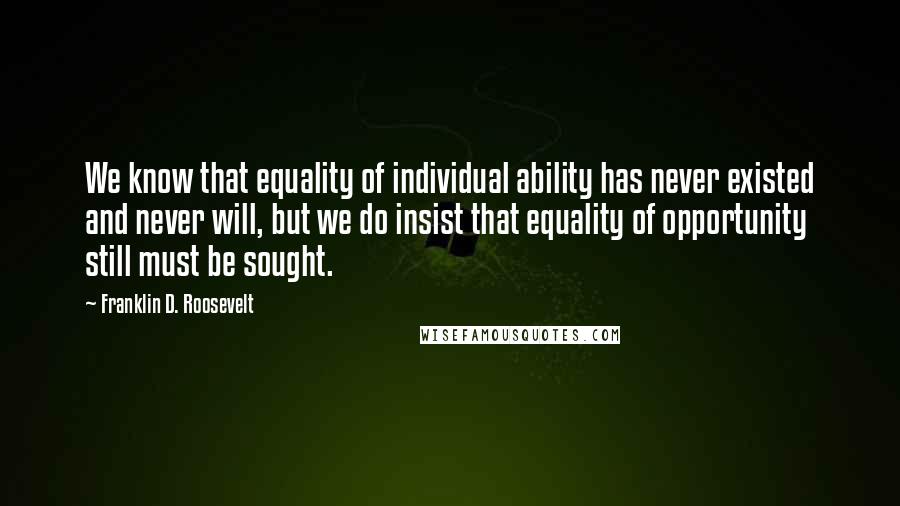 Franklin D. Roosevelt Quotes: We know that equality of individual ability has never existed and never will, but we do insist that equality of opportunity still must be sought.
