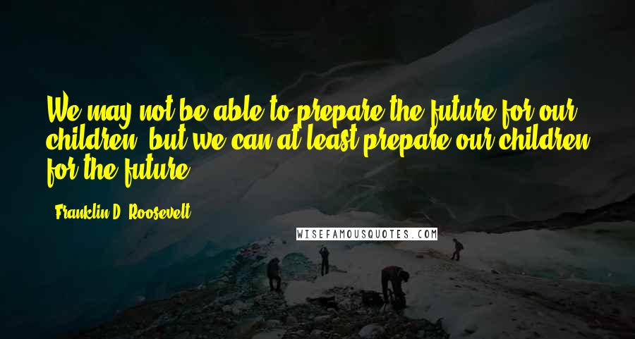 Franklin D. Roosevelt Quotes: We may not be able to prepare the future for our children, but we can at least prepare our children for the future.